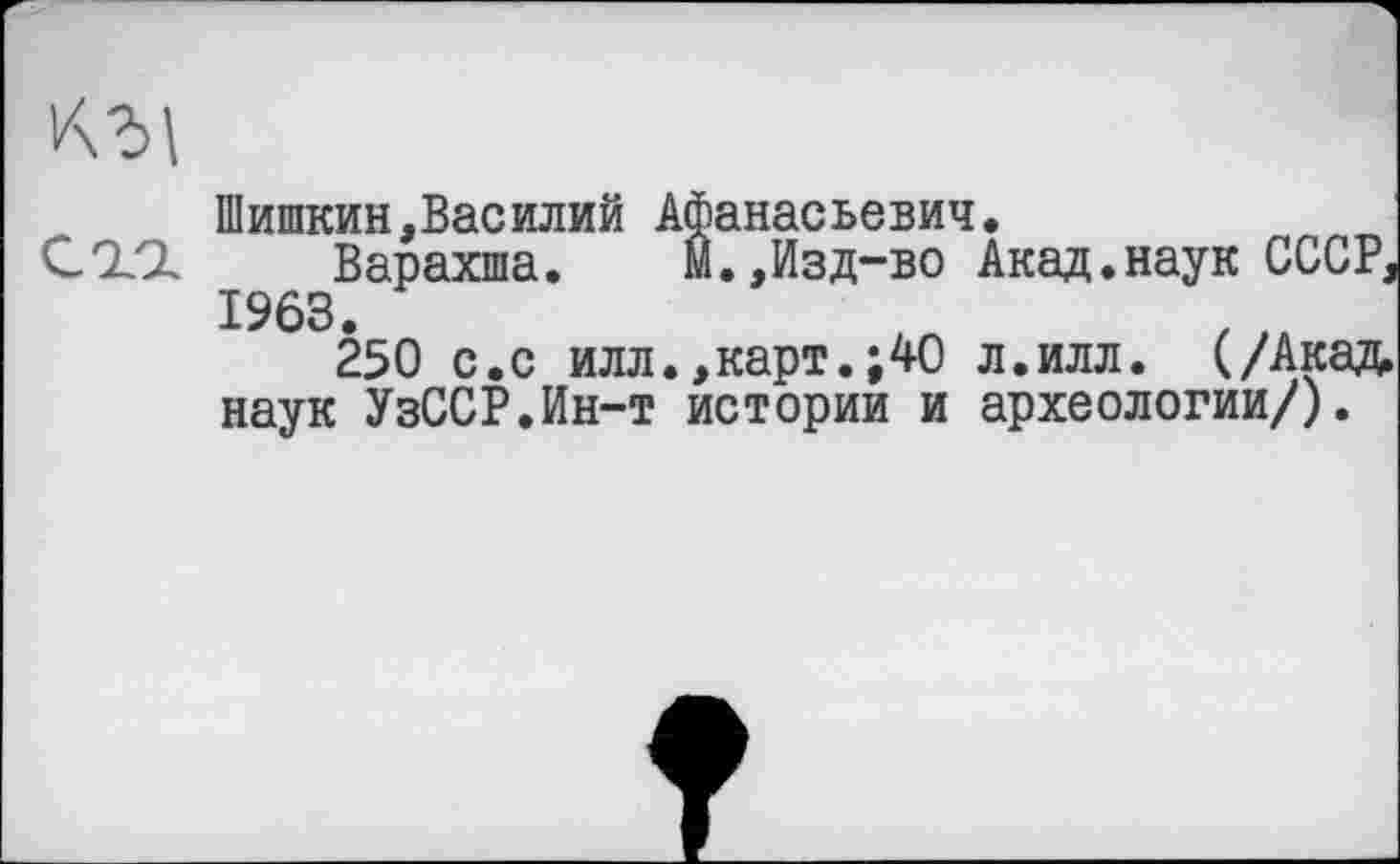 ﻿кгі
Шишкин,Василий Афанасьевич.
С ТІ	Варахша. М.,Изд-во Акад.наук СССР,
1963.
250 с.с илл.,карт.;40 л.илл. (/Акад, наук УзССР.Ин-т истории и археологии/).